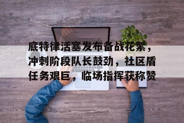 包含底特律活塞发布备战花絮，冲刺阶段队长鼓劲，社区盾任务艰巨，临场指挥获称赞的词条-开云APP下载